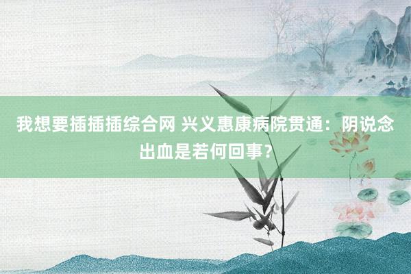 我想要插插插综合网 兴义惠康病院贯通：阴说念出血是若何回事？