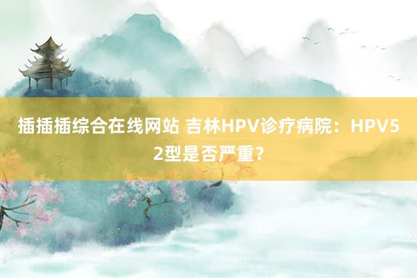 插插插综合在线网站 吉林HPV诊疗病院：HPV52型是否严重？