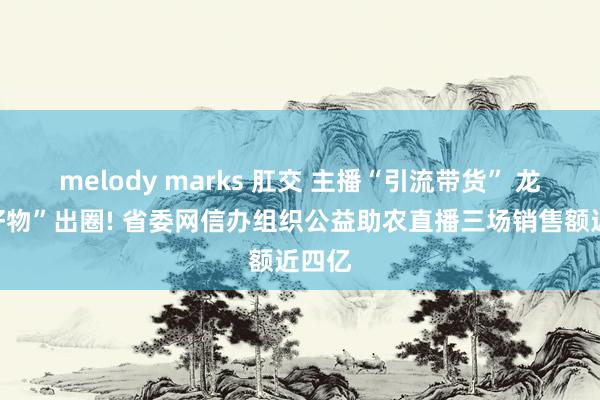 melody marks 肛交 主播“引流带货” 龙江“好物”出圈! 省委网信办组织公益助农直播三场销售额近四亿
