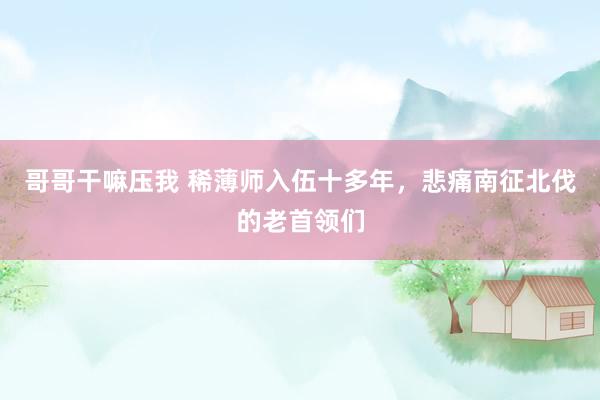 哥哥干嘛压我 稀薄师入伍十多年，悲痛南征北伐的老首领们