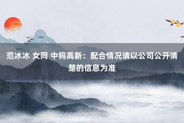 范冰冰 女同 中钨高新：配合情况请以公司公开清楚的信息为准