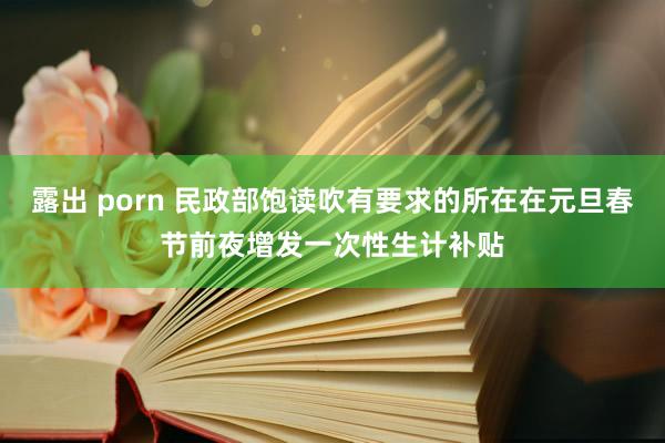 露出 porn 民政部饱读吹有要求的所在在元旦春节前夜增发一次性生计补贴