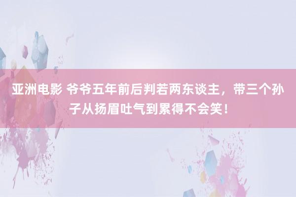 亚洲电影 爷爷五年前后判若两东谈主，带三个孙子从扬眉吐气到累得不会笑！