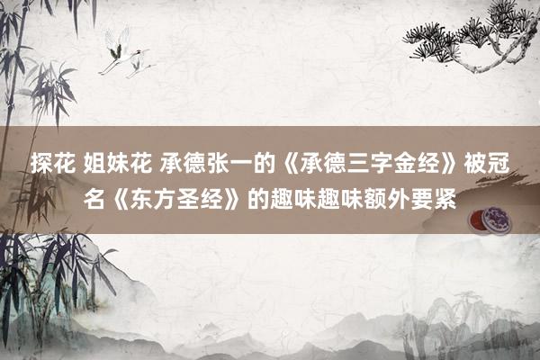 探花 姐妹花 承德张一的《承德三字金经》被冠名《东方圣经》的趣味趣味额外要紧