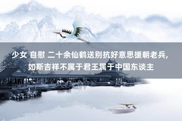 少女 自慰 二十余仙鹤送别抗好意思援朝老兵, 如斯吉祥不属于君王属于中国东谈主