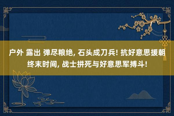 户外 露出 弹尽粮绝, 石头成刀兵! 抗好意思援朝终末时间, 战士拼死与好意思军搏斗!