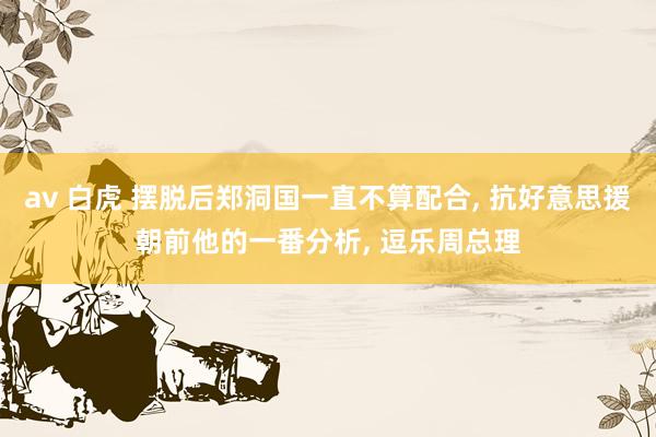 av 白虎 摆脱后郑洞国一直不算配合, 抗好意思援朝前他的一番分析, 逗乐周总理