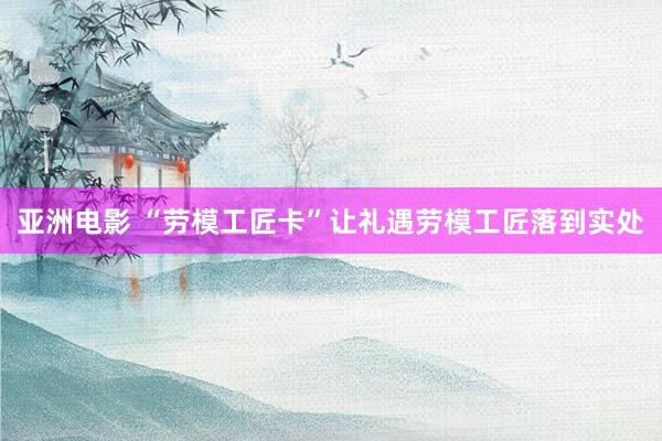 亚洲电影 “劳模工匠卡”让礼遇劳模工匠落到实处