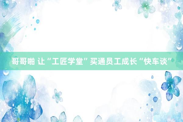 哥哥啪 让“工匠学堂”买通员工成长“快车谈”