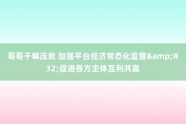 哥哥干嘛压我 加强平台经济常态化监管&#32;促进各方主体互利共赢