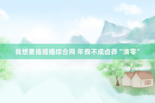 我想要插插插综合网 年假不成卤莽“清零”