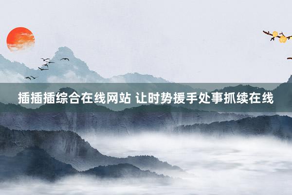 插插插综合在线网站 让时势援手处事抓续在线
