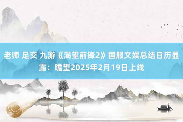 老师 足交 九游《渴望前锋2》国服文娱总结日历显露：瞻望2025年2月19日上线