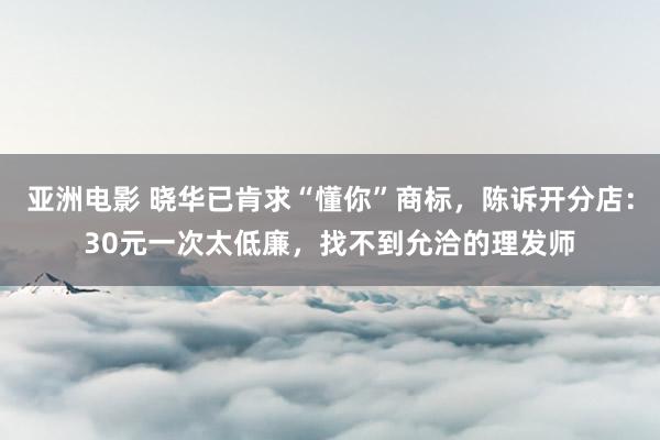 亚洲电影 晓华已肯求“懂你”商标，陈诉开分店：30元一次太低廉，找不到允洽的理发师