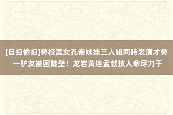 [自拍偷拍]藝校美女孔雀妹妹三人組同時表演才藝 一驴友被困陡壁！龙岩黄连盂献技人命尽力于