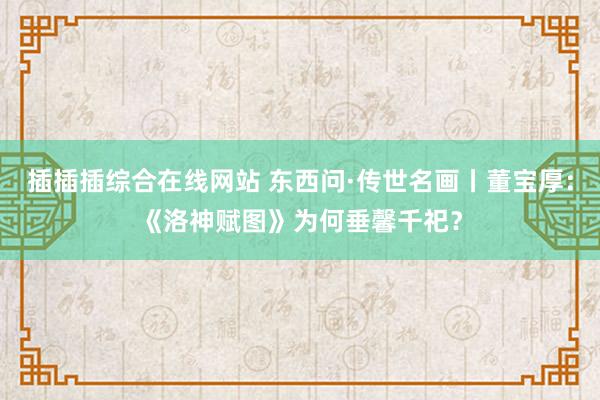 插插插综合在线网站 东西问·传世名画丨董宝厚：《洛神赋图》为何垂馨千祀？