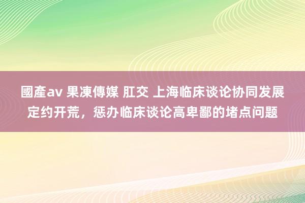 國產av 果凍傳媒 肛交 上海临床谈论协同发展定约开荒，惩办临床谈论高卑鄙的堵点问题