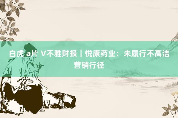 白虎 a片 V不雅财报｜悦康药业：未履行不高洁营销行径