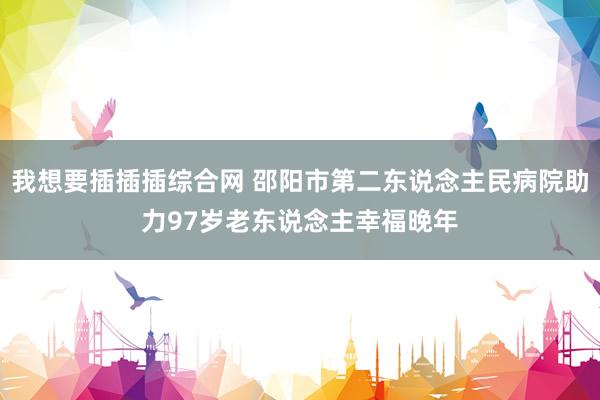 我想要插插插综合网 邵阳市第二东说念主民病院助力97岁老东说念主幸福晚年