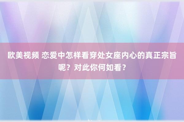 欧美视频 恋爱中怎样看穿处女座内心的真正宗旨呢？对此你何如看？