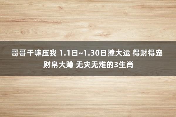 哥哥干嘛压我 1.1日~1.30日撞大运 得财得宠 财帛大赚 无灾无难的3生肖
