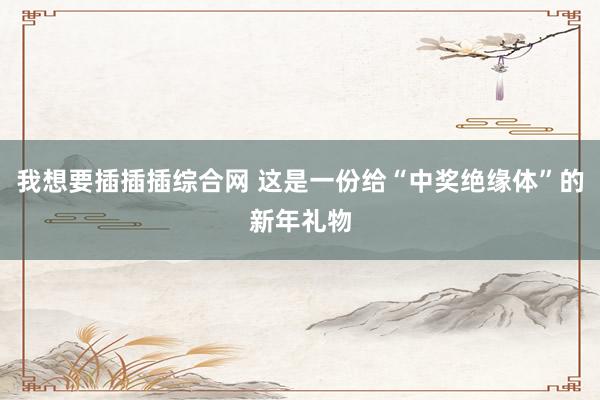 我想要插插插综合网 这是一份给“中奖绝缘体”的新年礼物