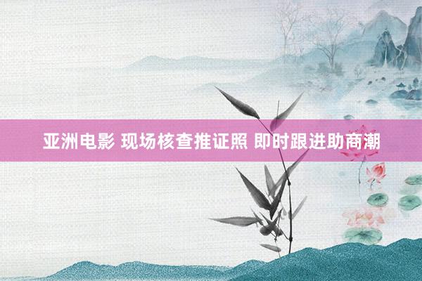 亚洲电影 现场核查推证照 即时跟进助商潮