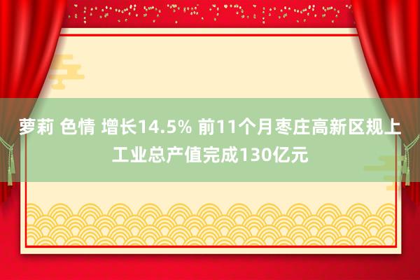 萝莉 色情 增长14.5% 前11个月枣庄高新区规上工业总产值完成130亿元