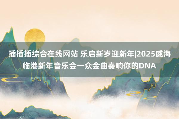 插插插综合在线网站 乐启新岁迎新年|2025威海临港新年音乐会一众金曲奏响你的DNA