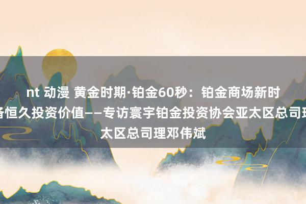 nt 动漫 黄金时期·铂金60秒：铂金商场新时间，具备恒久投资价值——专访寰宇铂金投资协会亚太区总司理邓伟斌