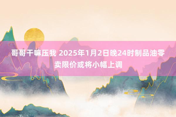 哥哥干嘛压我 2025年1月2日晚24时制品油零卖限价或将小幅上调
