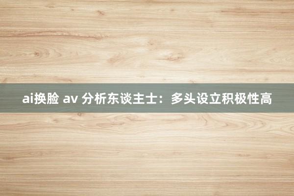 ai换脸 av 分析东谈主士：多头设立积极性高