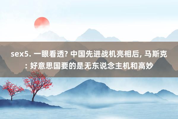 sex5. 一眼看透? 中国先进战机亮相后, 马斯克: 好意思国要的是无东说念主机和高妙