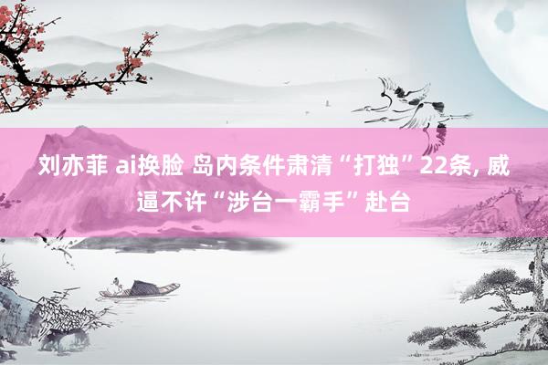 刘亦菲 ai换脸 岛内条件肃清“打独”22条, 威逼不许“涉台一霸手”赴台