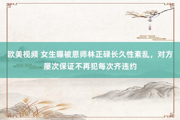 欧美视频 女生曝被恩师林正碌长久性紊乱，对方屡次保证不再犯每次齐违约