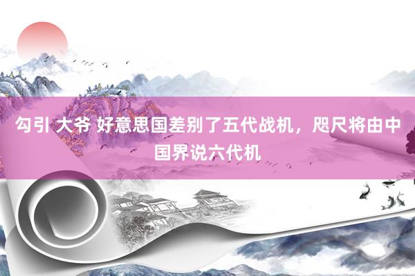 勾引 大爷 好意思国差别了五代战机，咫尺将由中国界说六代机