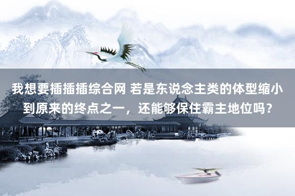 我想要插插插综合网 若是东说念主类的体型缩小到原来的终点之一，还能够保住霸主地位吗？
