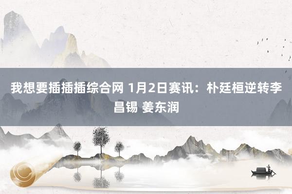 我想要插插插综合网 1月2日赛讯：朴廷桓逆转李昌锡 姜东润