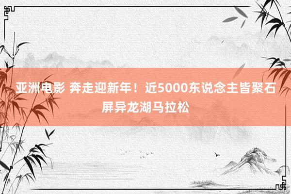 亚洲电影 奔走迎新年！近5000东说念主皆聚石屏异龙湖马拉松
