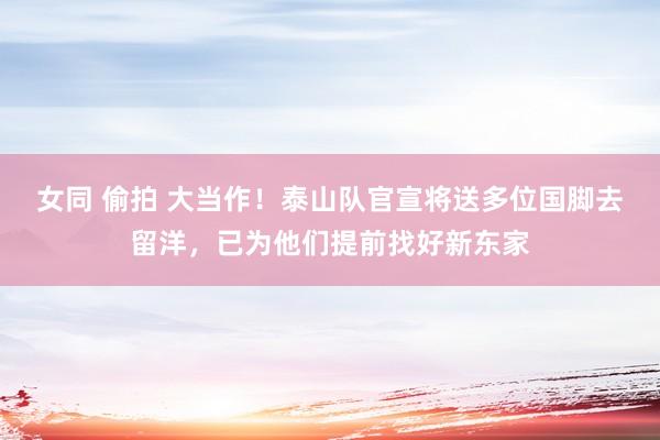 女同 偷拍 大当作！泰山队官宣将送多位国脚去留洋，已为他们提前找好新东家