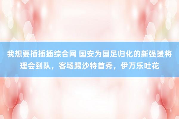 我想要插插插综合网 国安为国足归化的新强援将理会到队，客场踢沙特首秀，伊万乐吐花