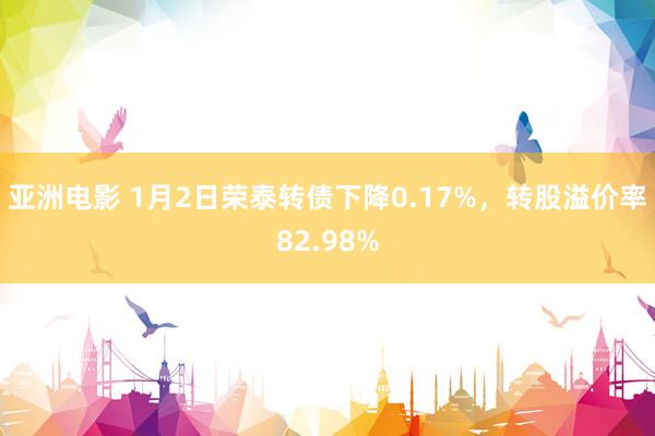 亚洲电影 1月2日荣泰转债下降0.17%，转股溢价率82.98%
