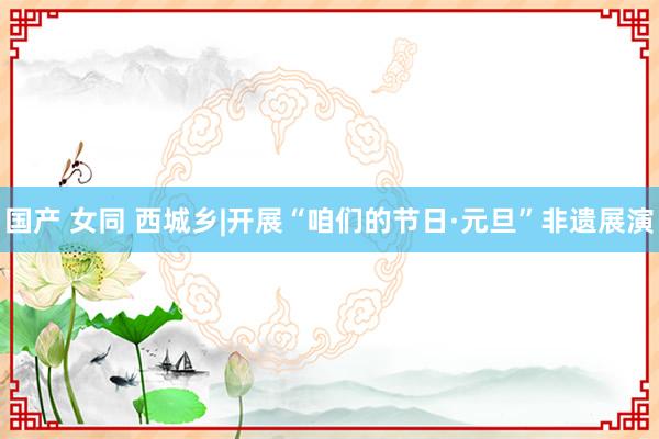 国产 女同 西城乡|开展“咱们的节日·元旦”非遗展演