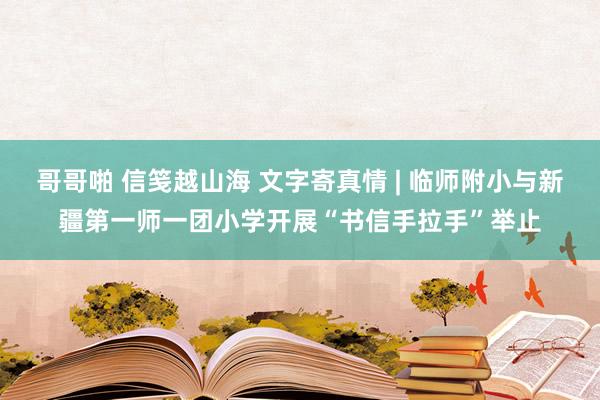 哥哥啪 信笺越山海 文字寄真情 | 临师附小与新疆第一师一团小学开展“书信手拉手”举止