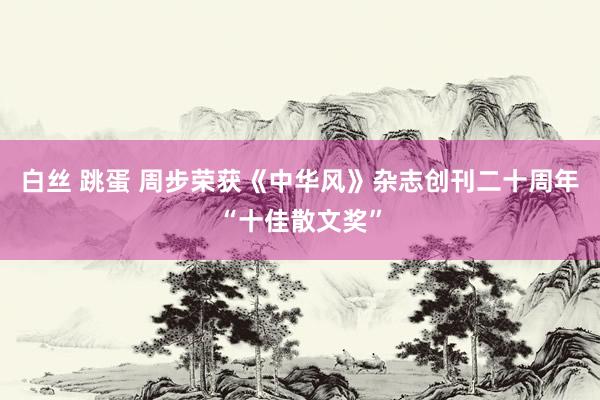 白丝 跳蛋 周步荣获《中华风》杂志创刊二十周年“十佳散文奖”