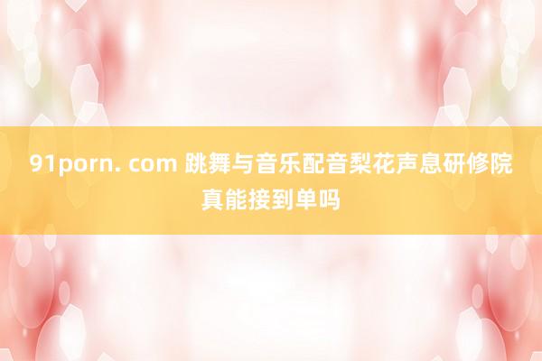 91porn. com 跳舞与音乐配音梨花声息研修院真能接到单吗