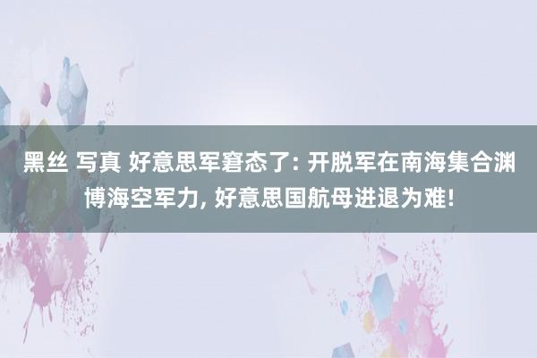 黑丝 写真 好意思军窘态了: 开脱军在南海集合渊博海空军力, 好意思国航母进退为难!