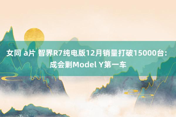 女同 a片 智界R7纯电版12月销量打破15000台: 成会剿Model Y第一车