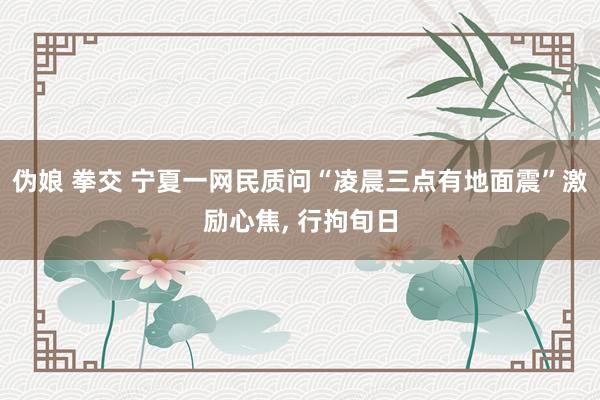 伪娘 拳交 宁夏一网民质问“凌晨三点有地面震”激励心焦, 行拘旬日