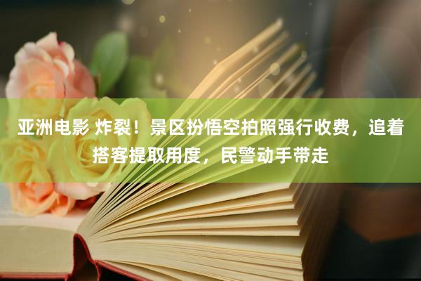 亚洲电影 炸裂！景区扮悟空拍照强行收费，追着搭客提取用度，民警动手带走